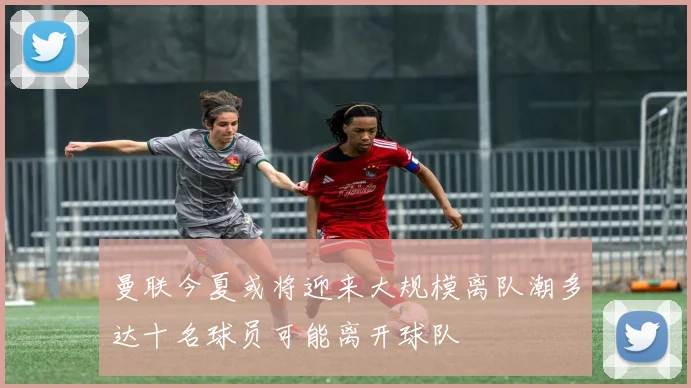 曼联今夏或将迎来大规模离队潮多达十名球员可能离开球队
