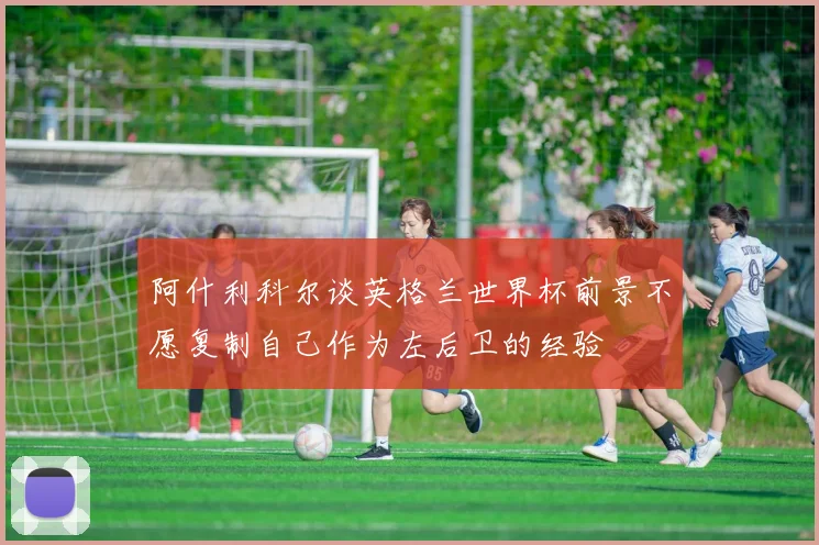 阿什利科尔谈英格兰世界杯前景不愿复制自己作为左后卫的经验