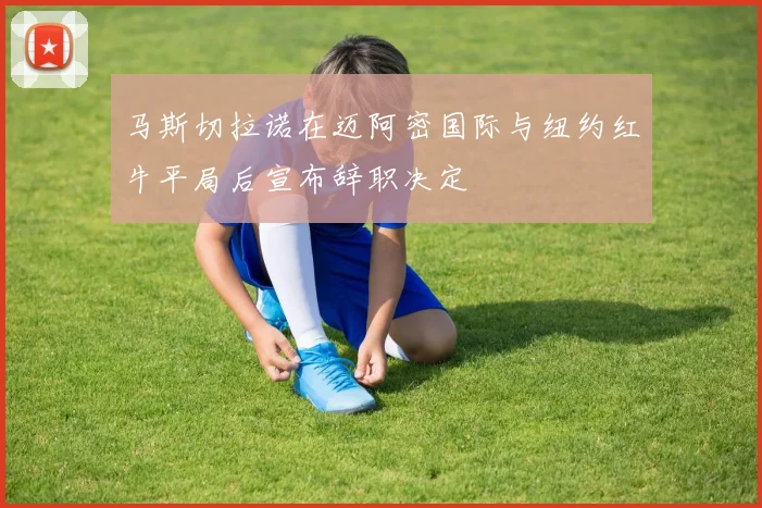 马斯切拉诺在迈阿密国际与纽约红牛平局后宣布辞职决定