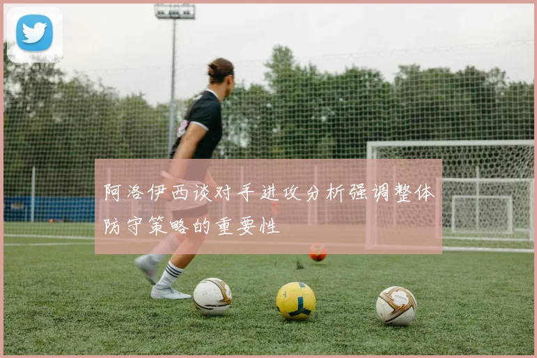 阿洛伊西谈对手进攻分析强调整体防守策略的重要性