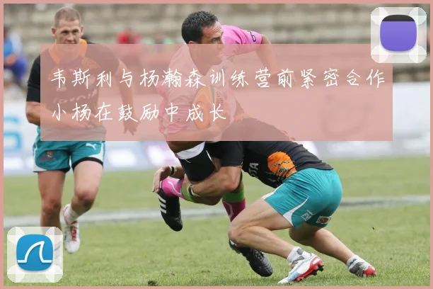 韦斯利与杨瀚森训练营前紧密合作小杨在鼓励中成长