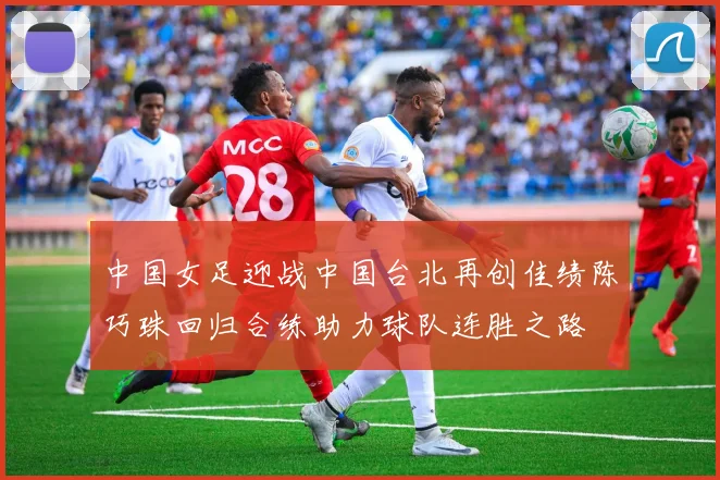 中国女足迎战中国台北再创佳绩陈巧珠回归合练助力球队连胜之路