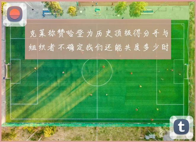 克莱称赞哈登为历史顶级得分手与组织者不确定我们还能共度多少时光