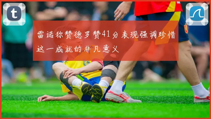 雷诺称赞德罗赞41分表现强调珍惜这一成就的非凡意义