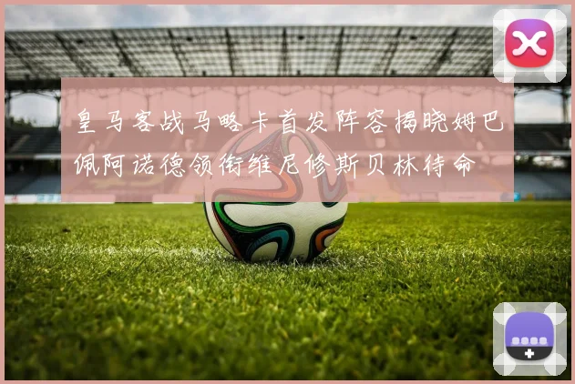 皇马客战马略卡首发阵容揭晓姆巴佩阿诺德领衔维尼修斯贝林待命